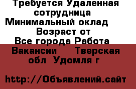 Требуется Удаленная сотрудница › Минимальный оклад ­ 97 000 › Возраст от ­ 18 - Все города Работа » Вакансии   . Тверская обл.,Удомля г.
